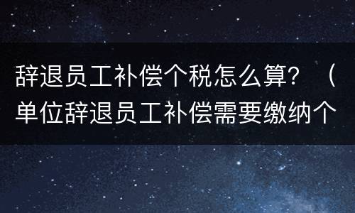 辞退员工补偿个税怎么算？（单位辞退员工补偿需要缴纳个税吗）