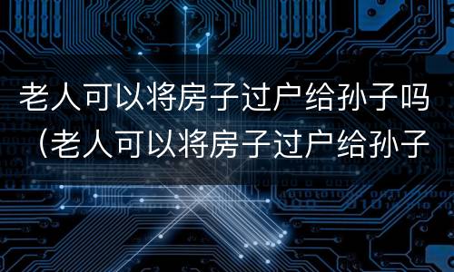 老人可以将房子过户给孙子吗（老人可以将房子过户给孙子吗要交税吗）