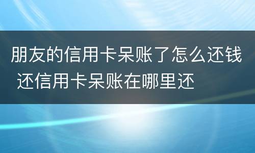 朋友的信用卡呆账了怎么还钱 还信用卡呆账在哪里还