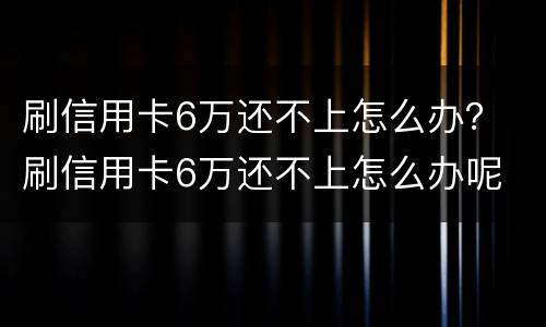 刷信用卡6万还不上怎么办？ 刷信用卡6万还不上怎么办呢