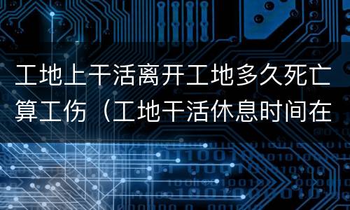 工地上干活离开工地多久死亡算工伤（工地干活休息时间在外意外死亡与公司有关吗）
