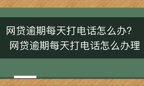 网贷逾期每天打电话怎么办？ 网贷逾期每天打电话怎么办理