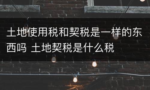 土地使用税和契税是一样的东西吗 土地契税是什么税