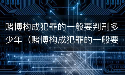 赌博构成犯罪的一般要判刑多少年（赌博构成犯罪的一般要判刑多少年以上）