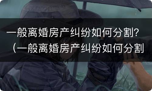 一般离婚房产纠纷如何分割？（一般离婚房产纠纷如何分割财产）