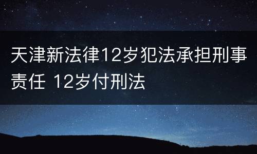 天津新法律12岁犯法承担刑事责任 12岁付刑法
