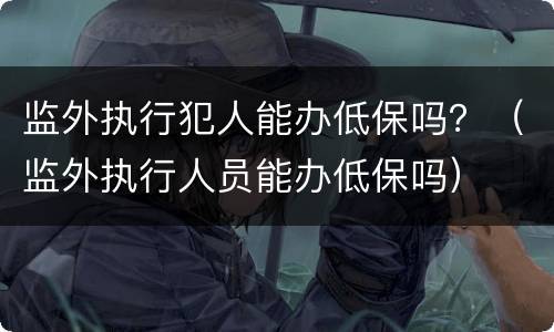 监外执行犯人能办低保吗？（监外执行人员能办低保吗）