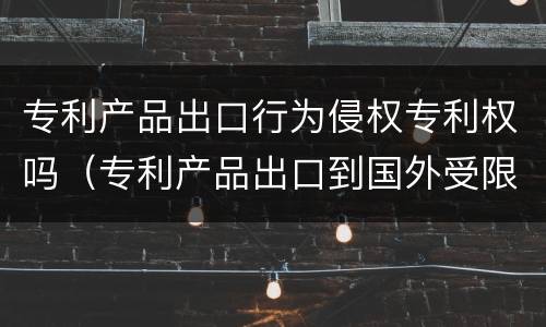 专利产品出口行为侵权专利权吗（专利产品出口到国外受限制吗）
