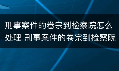 刑事案件的卷宗到检察院怎么处理 刑事案件的卷宗到检察院怎么处理呢