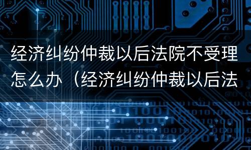 经济纠纷仲裁以后法院不受理怎么办（经济纠纷仲裁以后法院不受理怎么办呢）