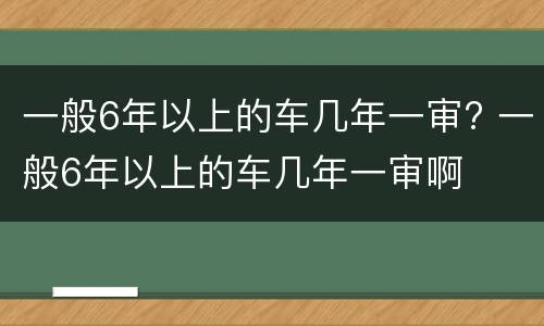 一般6年以上的车几年一审? 一般6年以上的车几年一审啊