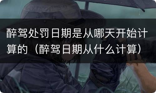 醉驾处罚日期是从哪天开始计算的（醉驾日期从什么计算）