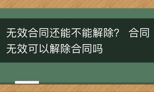 无效合同还能不能解除？ 合同无效可以解除合同吗
