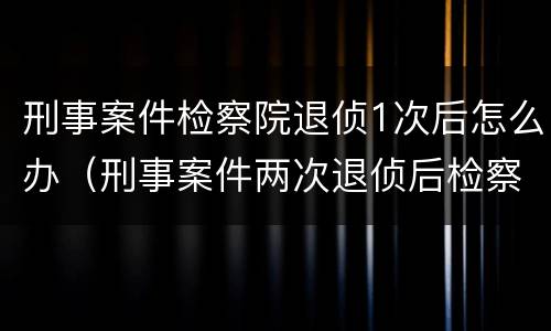 刑事案件检察院退侦1次后怎么办（刑事案件两次退侦后检察院怎么办）