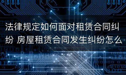 法律规定如何面对租赁合同纠纷 房屋租赁合同发生纠纷怎么解决