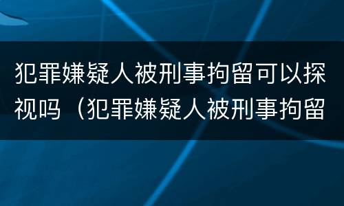 犯罪嫌疑人被刑事拘留可以探视吗（犯罪嫌疑人被刑事拘留可以探视吗）