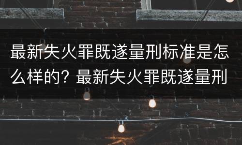 最新失火罪既遂量刑标准是怎么样的? 最新失火罪既遂量刑标准是怎么样的呢