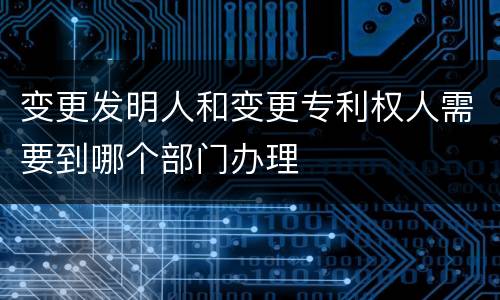 变更发明人和变更专利权人需要到哪个部门办理