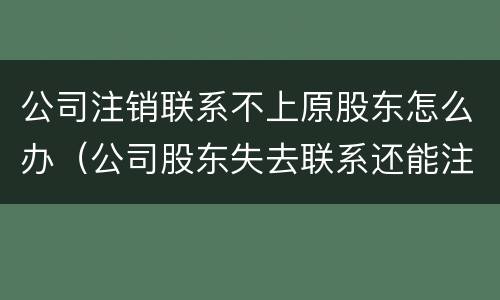 公司注销联系不上原股东怎么办（公司股东失去联系还能注销吗）