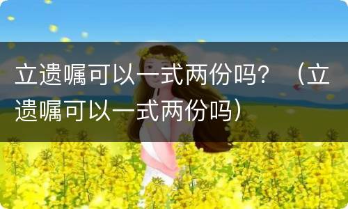 立遗嘱可以一式两份吗？（立遗嘱可以一式两份吗）