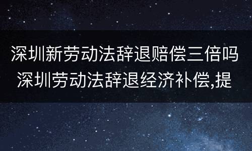 深圳新劳动法辞退赔偿三倍吗 深圳劳动法辞退经济补偿,提前通知