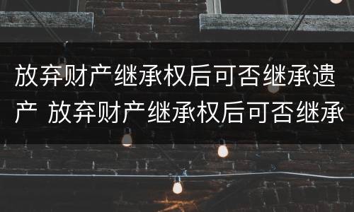 放弃财产继承权后可否继承遗产 放弃财产继承权后可否继承遗产呢