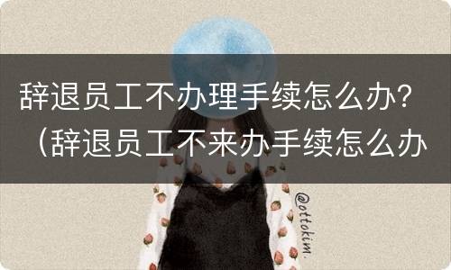 辞退员工不办理手续怎么办？（辞退员工不来办手续怎么办）