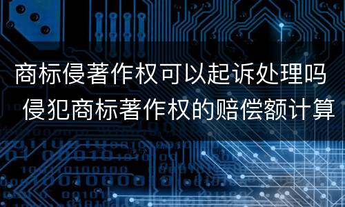 商标侵著作权可以起诉处理吗 侵犯商标著作权的赔偿额计算