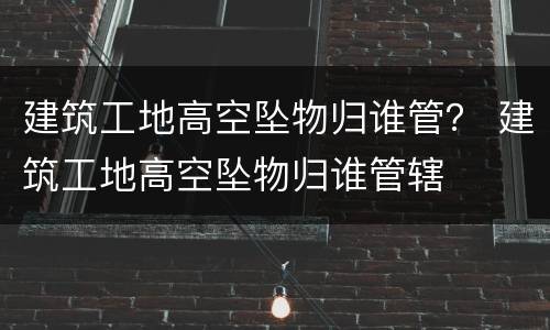 建筑工地高空坠物归谁管？ 建筑工地高空坠物归谁管辖