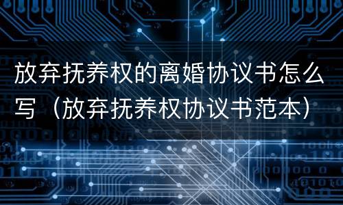 放弃抚养权的离婚协议书怎么写（放弃抚养权协议书范本）