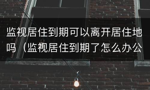 监视居住到期可以离开居住地吗（监视居住到期了怎么办公安局还会抓吗）