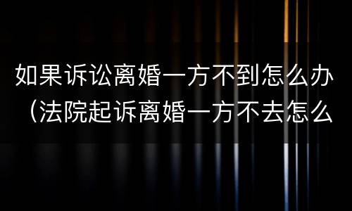 如果诉讼离婚一方不到怎么办（法院起诉离婚一方不去怎么办）