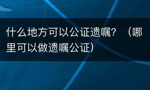 什么地方可以公证遗嘱？（哪里可以做遗嘱公证）