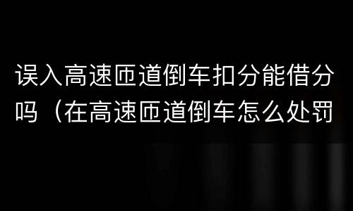 误入高速匝道倒车扣分能借分吗（在高速匝道倒车怎么处罚）