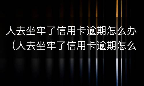 人去坐牢了信用卡逾期怎么办（人去坐牢了信用卡逾期怎么办理）