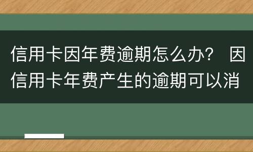 信用卡因年费逾期怎么办？ 因信用卡年费产生的逾期可以消除吗