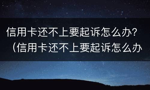 信用卡还不上要起诉怎么办？（信用卡还不上要起诉怎么办呀）