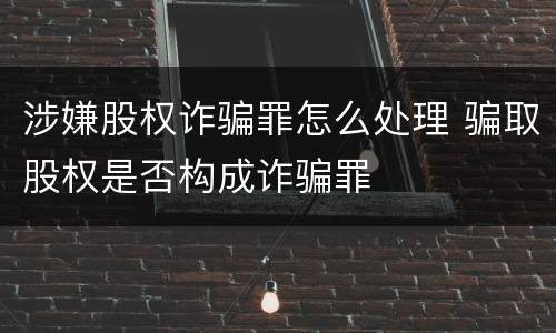 涉嫌股权诈骗罪怎么处理 骗取股权是否构成诈骗罪