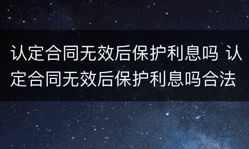 认定合同无效后保护利息吗 认定合同无效后保护利息吗合法吗