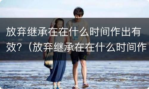 放弃继承在在什么时间作出有效?（放弃继承在在什么时间作出有效证明）