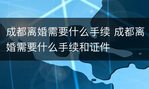 成都离婚需要什么手续 成都离婚需要什么手续和证件