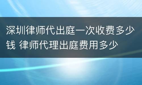 深圳律师代出庭一次收费多少钱 律师代理出庭费用多少