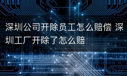 深圳公司开除员工怎么赔偿 深圳工厂开除了怎么赔