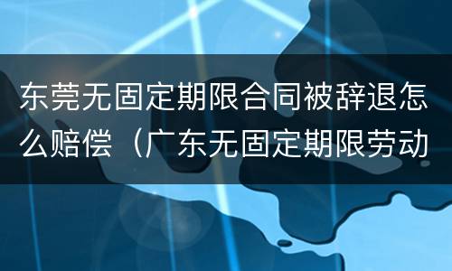 东莞无固定期限合同被辞退怎么赔偿（广东无固定期限劳动合同）