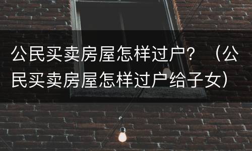 公民买卖房屋怎样过户？（公民买卖房屋怎样过户给子女）
