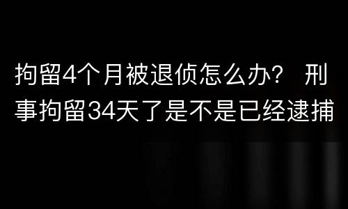 拘留4个月被退侦怎么办？ 刑事拘留34天了是不是已经逮捕了