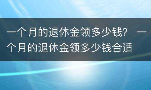 一个月的退休金领多少钱？ 一个月的退休金领多少钱合适