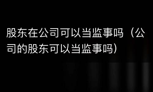 股东在公司可以当监事吗（公司的股东可以当监事吗）