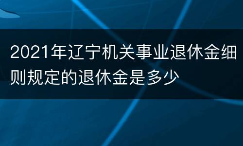 2021年辽宁机关事业退休金细则规定的退休金是多少