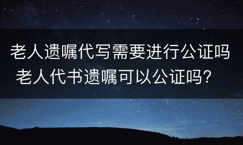 老人遗嘱代写需要进行公证吗 老人代书遗嘱可以公证吗?